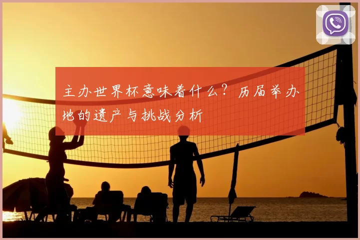 主办世界杯意味着什么?历届举办地的遗产与挑战分析