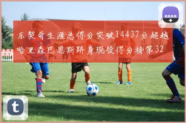 东契奇生涯总得分突破14437分超越哈里森巴恩斯跻身现役得分榜第32位