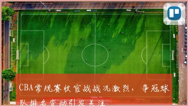 CBA常规赛收官战战况激烈，争冠球队排名变动引发关注