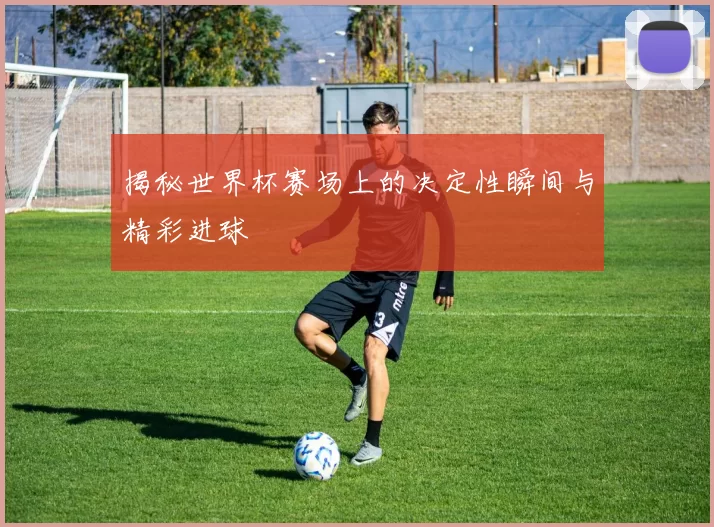 揭秘世界杯赛场上的决定性瞬间与精彩进球