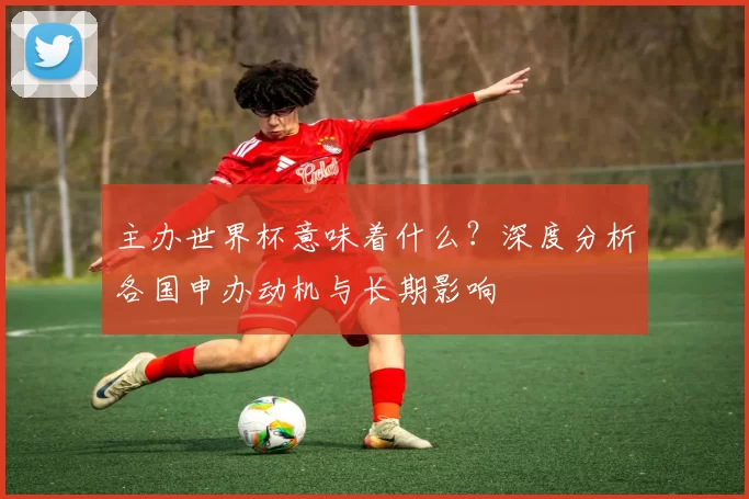 主办世界杯意味着什么?深度分析各国申办动机与长期影响