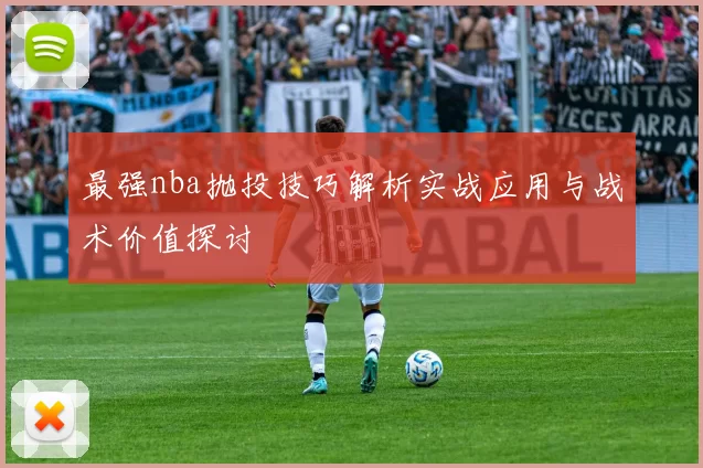 最强nba抛投技巧解析实战应用与战术价值探讨