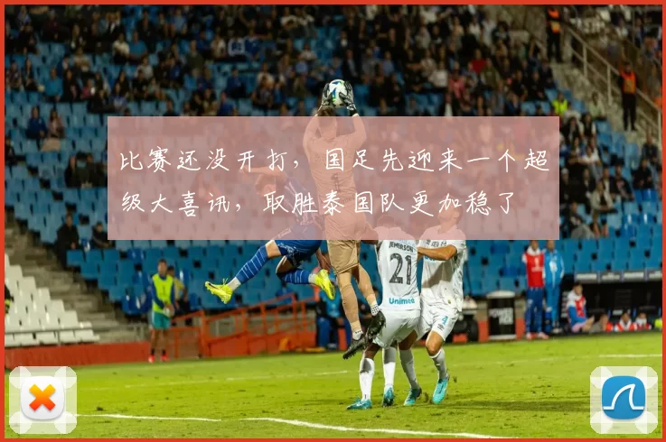 比赛还没开打,国足先迎来一个超级大喜讯,取胜泰国队更加稳了