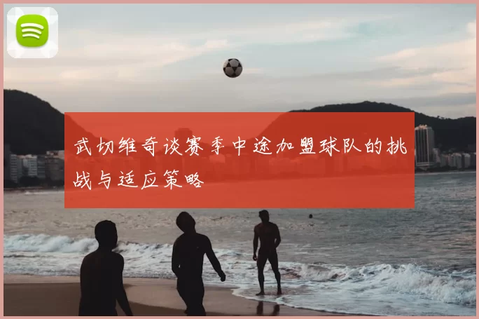 武切维奇谈赛季中途加盟球队的挑战与适应策略