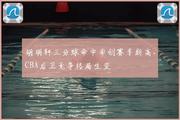 胡明轩三分球命中率创赛季新高,CBA后卫竞争格局生变