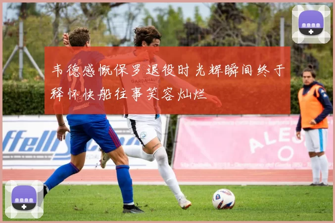 韦德感慨保罗退役时光辉瞬间终于释怀快船往事笑容灿烂