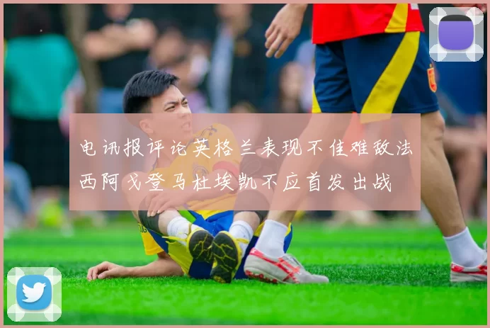 电讯报评论英格兰表现不佳难敌法西阿戈登马杜埃凯不应首发出战