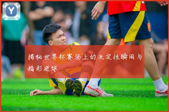 揭秘世界杯赛场上的决定性瞬间与精彩进球
