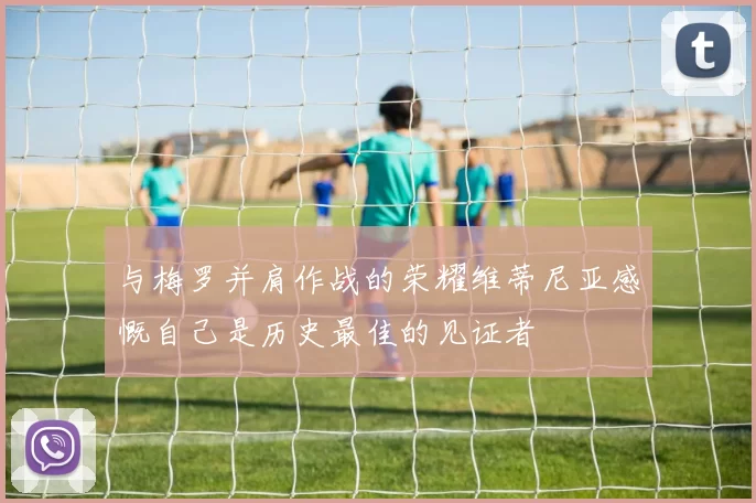 与梅罗并肩作战的荣耀维蒂尼亚感慨自己是历史最佳的见证者