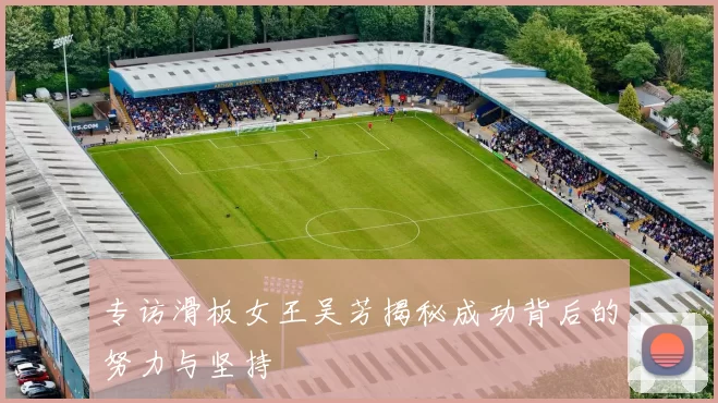 专访滑板女王吴芳揭秘成功背后的努力与坚持