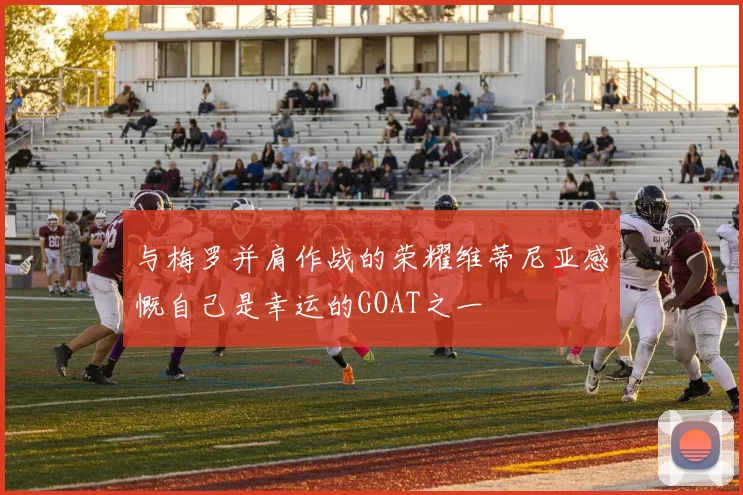 与梅罗并肩作战的荣耀维蒂尼亚感慨自己是幸运的GOAT之一