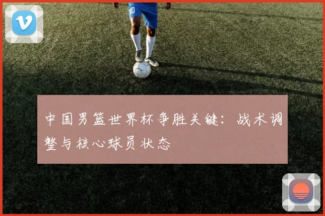 中国男篮世界杯争胜关键：战术调整与核心球员状态