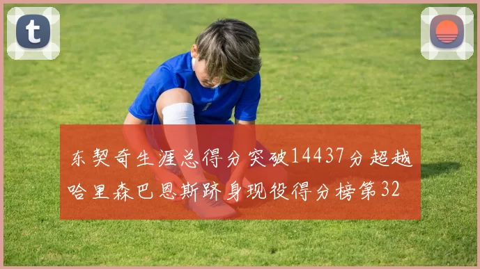 东契奇生涯总得分突破14437分超越哈里森巴恩斯跻身现役得分榜第32位