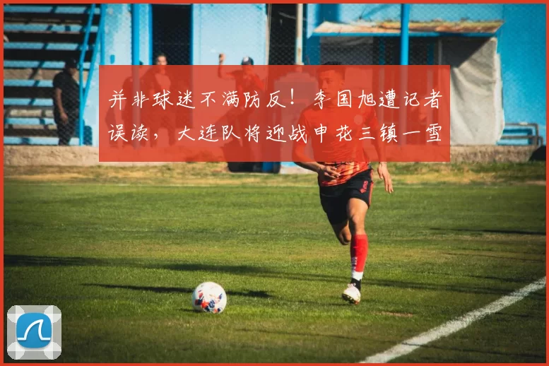 并非球迷不满防反!李国旭遭记者误读,大连队将迎战申花三镇一雪前耻_客场_足球报_梭鱼