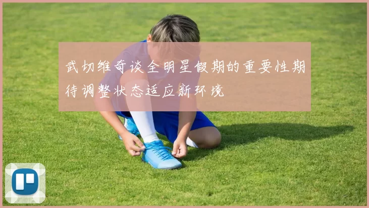 武切维奇谈全明星假期的重要性期待调整状态适应新环境