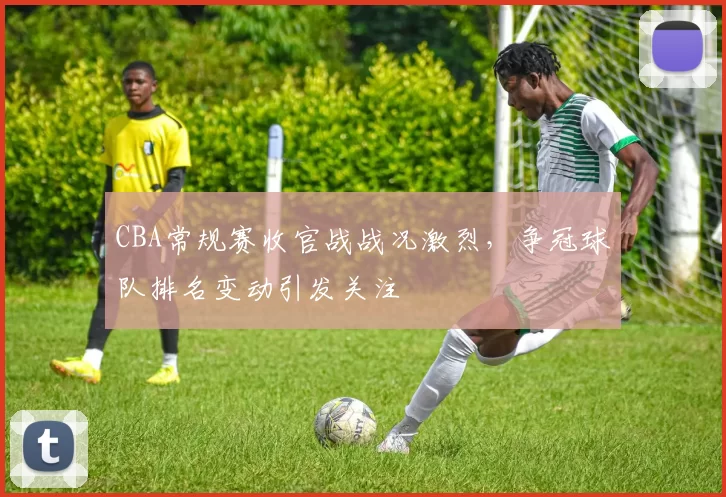 CBA常规赛收官战战况激烈，争冠球队排名变动引发关注