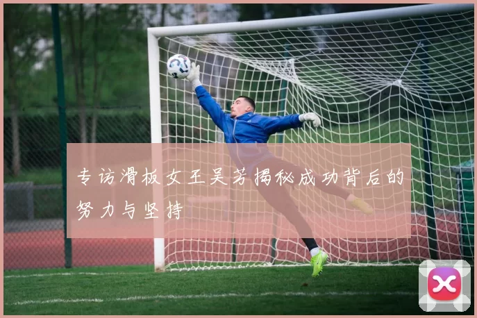 专访滑板女王吴芳揭秘成功背后的努力与坚持