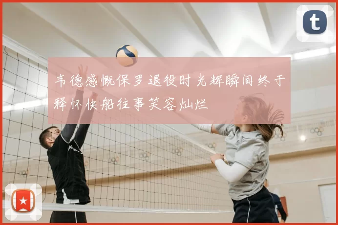 韦德感慨保罗退役时光辉瞬间终于释怀快船往事笑容灿烂