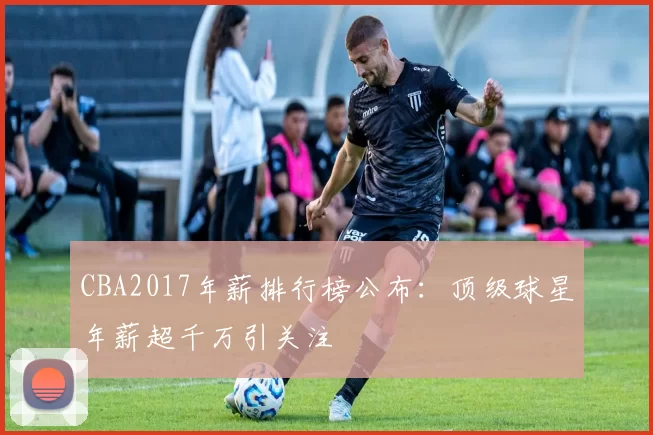 CBA2017年薪排行榜公布：顶级球星年薪超千万引关注