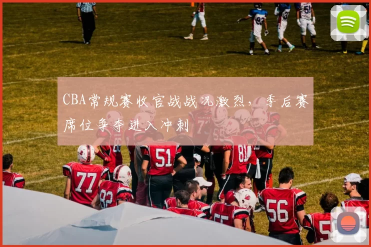 CBA常规赛收官战战况激烈，季后赛席位争夺进入冲刺