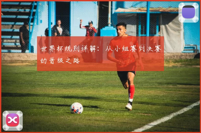 世界杯规则详解:从小组赛到决赛的晋级之路