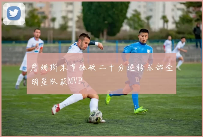 詹姆斯末节独砍二十分逆转东部全明星队获MVP