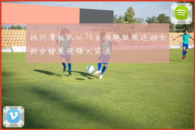 杭州滑板队以76分领跑极限运动会积分榜展现强大实力