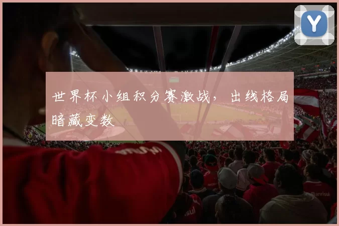 世界杯小组积分赛激战,出线格局暗藏变数