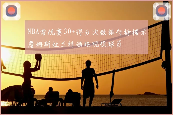 NBA常规赛30+得分次数排行榜揭示詹姆斯杜兰特领跑现役球员