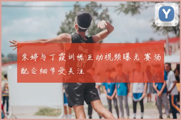 朱婷与丁霞训练互动视频曝光 赛场配合细节受关注