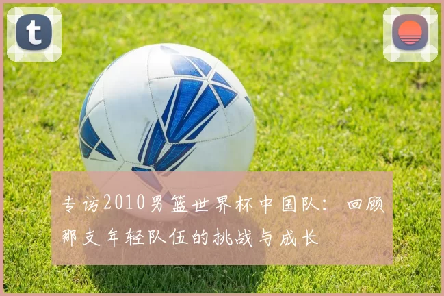 专访2010男篮世界杯中国队：回顾那支年轻队伍的挑战与成长