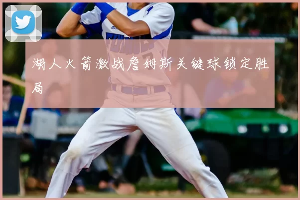 湖人火箭激战詹姆斯关键球锁定胜局