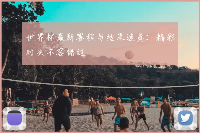 世界杯最新赛程与结果速览：精彩对决不容错过