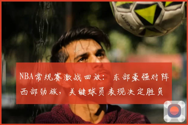 NBA常规赛激战回放：东部豪强对阵西部劲旅，关键球员表现决定胜负走势