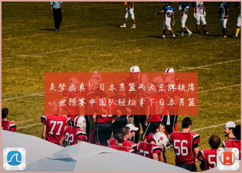 美梦成真!日本男篮两大王牌缺席,世预赛中国队轻松拿下日本男篮