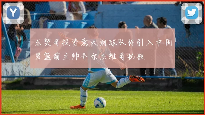 东契奇投资意大利球队将引入中国男篮前主帅乔尔杰维奇执教
