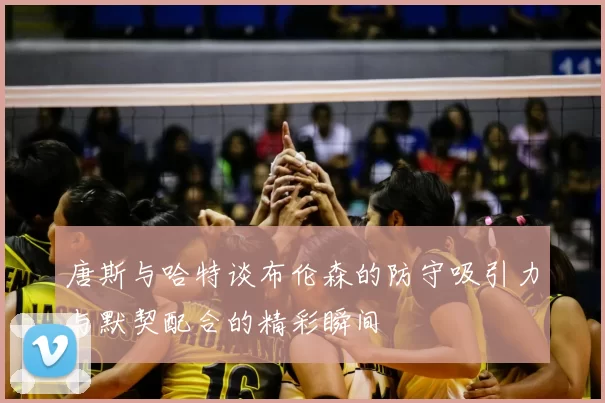 唐斯与哈特谈布伦森的防守吸引力与默契配合的精彩瞬间