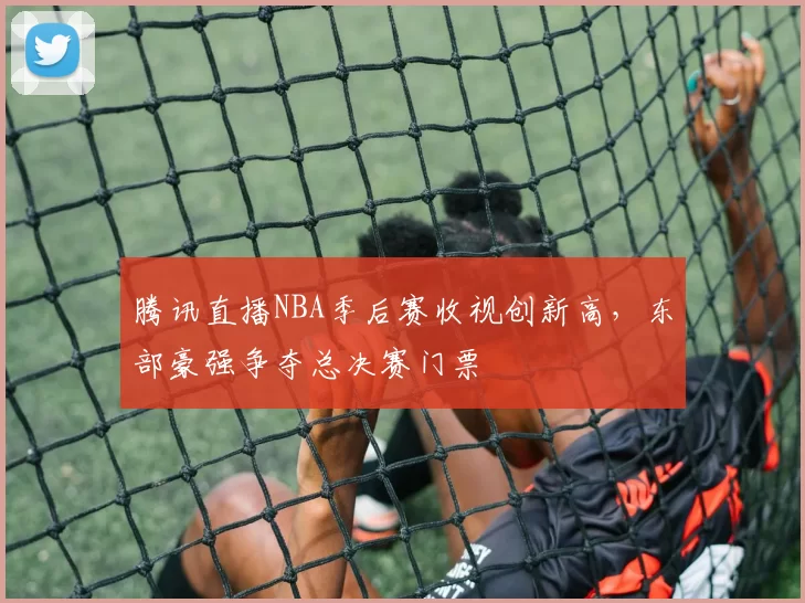 腾讯直播NBA季后赛收视创新高,东部豪强争夺总决赛门票