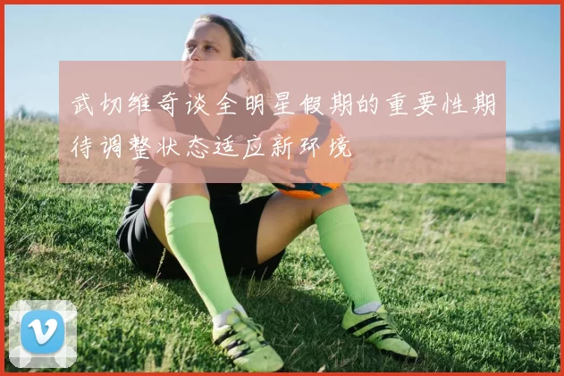 武切维奇谈全明星假期的重要性期待调整状态适应新环境
