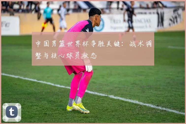 中国男篮世界杯争胜关键:战术调整与核心球员状态
