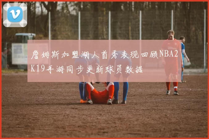 詹姆斯加盟湖人首秀表现回顾NBA2K19手游同步更新球员数据