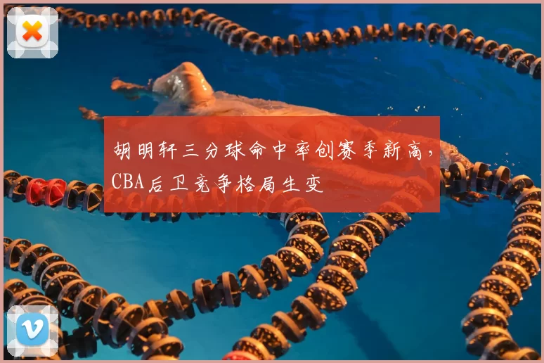 胡明轩三分球命中率创赛季新高,CBA后卫竞争格局生变