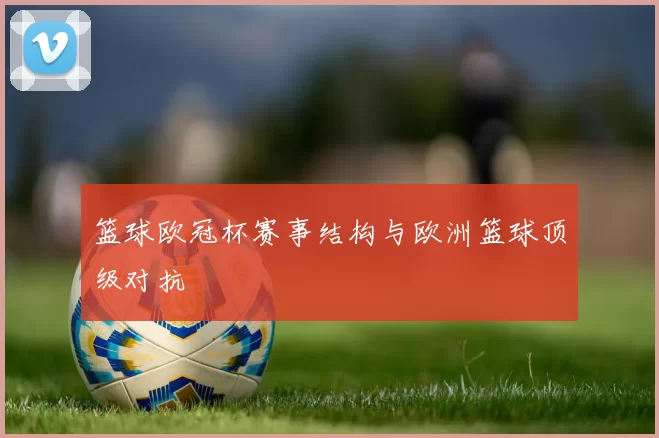 篮球欧冠杯赛事结构与欧洲篮球顶级对抗