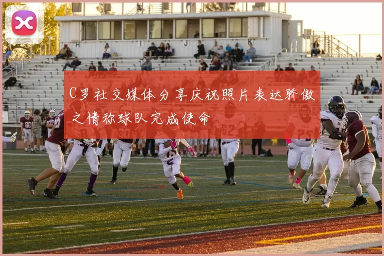 C罗社交媒体分享庆祝照片表达骄傲之情称球队完成使命