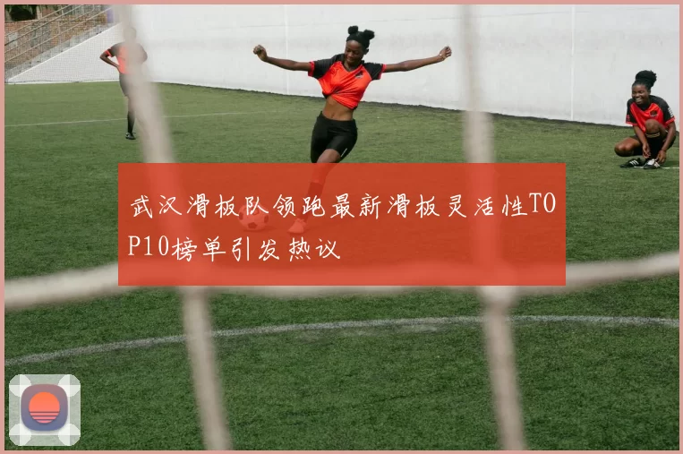武汉滑板队领跑最新滑板灵活性TOP10榜单引发热议