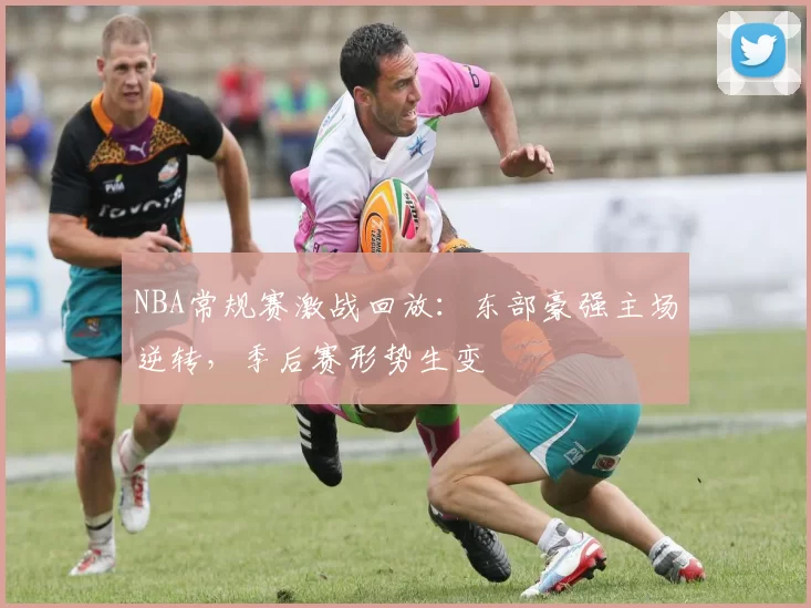 NBA常规赛激战回放：东部豪强主场逆转，季后赛形势生变