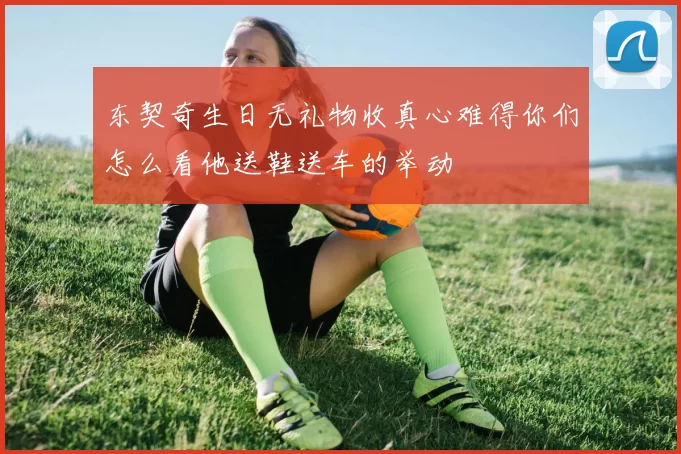 东契奇生日无礼物收真心难得你们怎么看他送鞋送车的举动