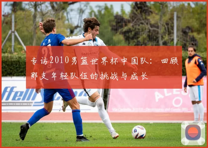 专访2010男篮世界杯中国队：回顾那支年轻队伍的挑战与成长