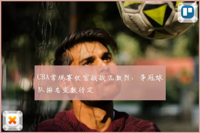 CBA常规赛收官战战况激烈,争冠球队排名变数待定