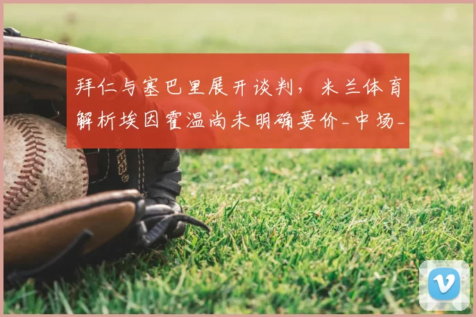 拜仁与塞巴里展开谈判,米兰体育解析埃因霍温尚未明确要价_中场_进攻_拜仁慕尼黑